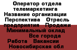 Оператор отдела телемаркетинга › Название организации ­ Перспектива › Отрасль предприятия ­ Продажи › Минимальный оклад ­ 25 000 - Все города Работа » Вакансии   . Новосибирская обл.,Новосибирск г.